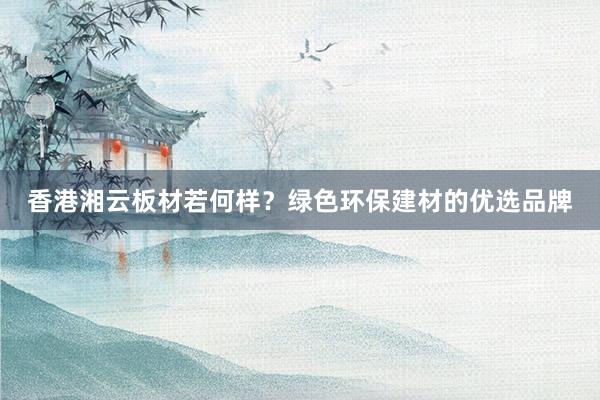 香港湘云板材若何样？绿色环保建材的优选品牌