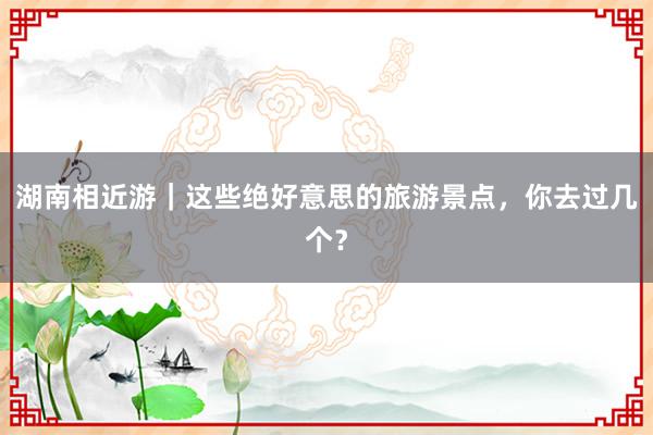 湖南相近游｜这些绝好意思的旅游景点，你去过几个？