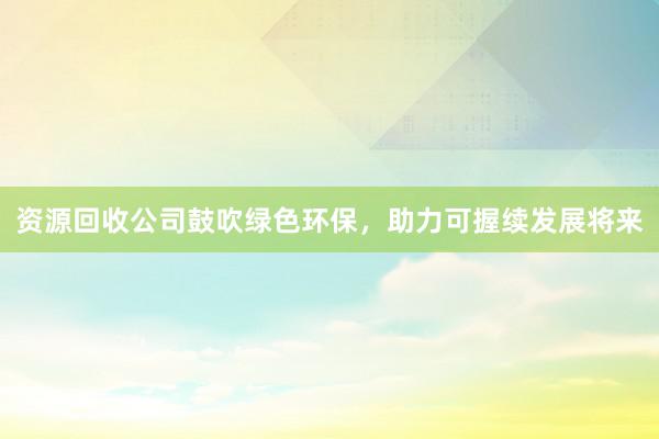 资源回收公司鼓吹绿色环保，助力可握续发展将来