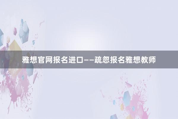 雅想官网报名进口——疏忽报名雅想教师