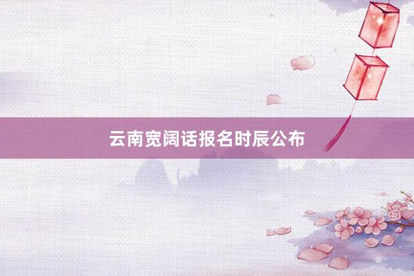 云南宽阔话报名时辰公布
